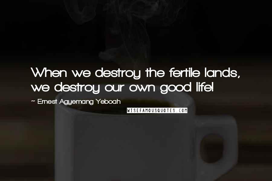 Ernest Agyemang Yeboah Quotes: When we destroy the fertile lands, we destroy our own good life!