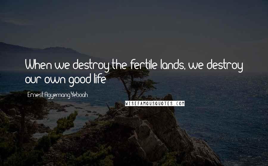 Ernest Agyemang Yeboah Quotes: When we destroy the fertile lands, we destroy our own good life!
