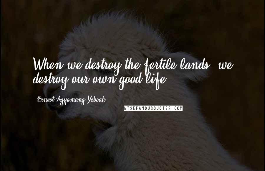 Ernest Agyemang Yeboah Quotes: When we destroy the fertile lands, we destroy our own good life!