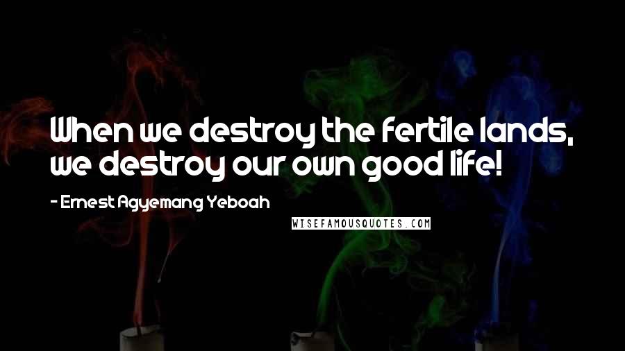 Ernest Agyemang Yeboah Quotes: When we destroy the fertile lands, we destroy our own good life!