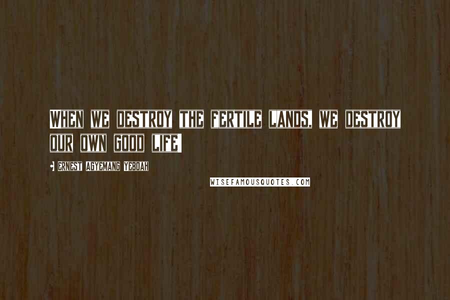 Ernest Agyemang Yeboah Quotes: When we destroy the fertile lands, we destroy our own good life!