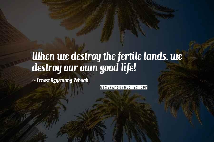 Ernest Agyemang Yeboah Quotes: When we destroy the fertile lands, we destroy our own good life!