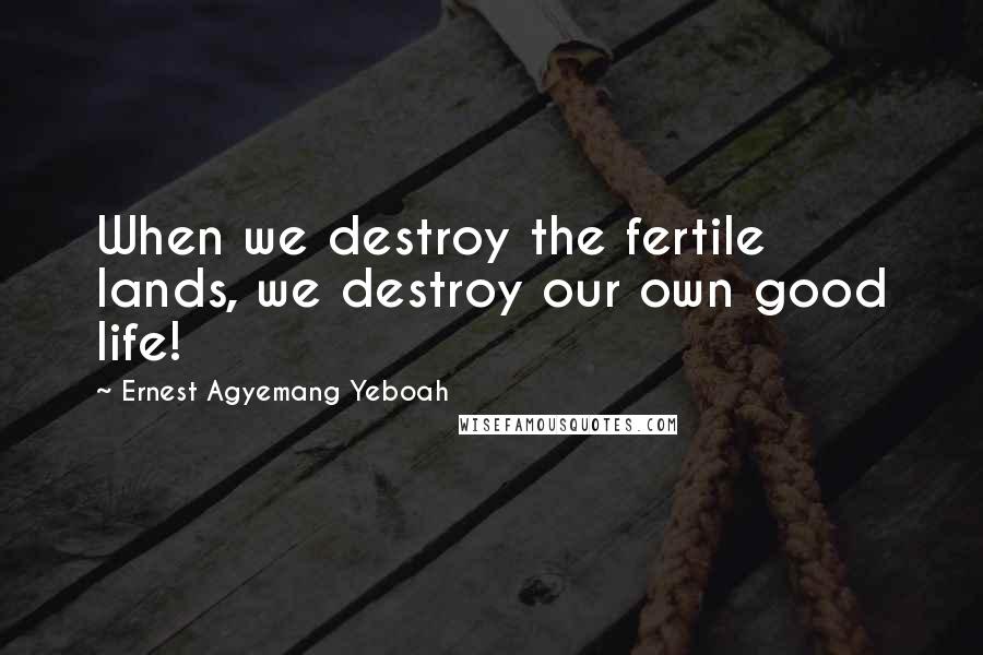 Ernest Agyemang Yeboah Quotes: When we destroy the fertile lands, we destroy our own good life!