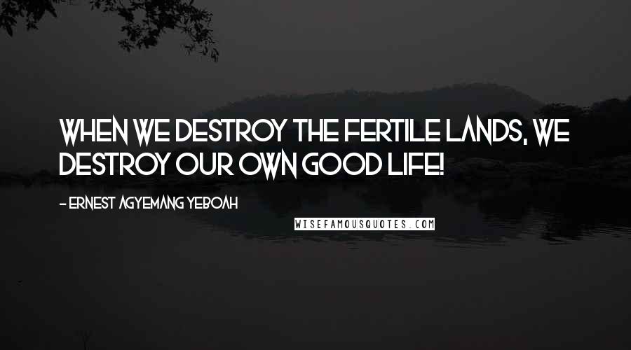 Ernest Agyemang Yeboah Quotes: When we destroy the fertile lands, we destroy our own good life!