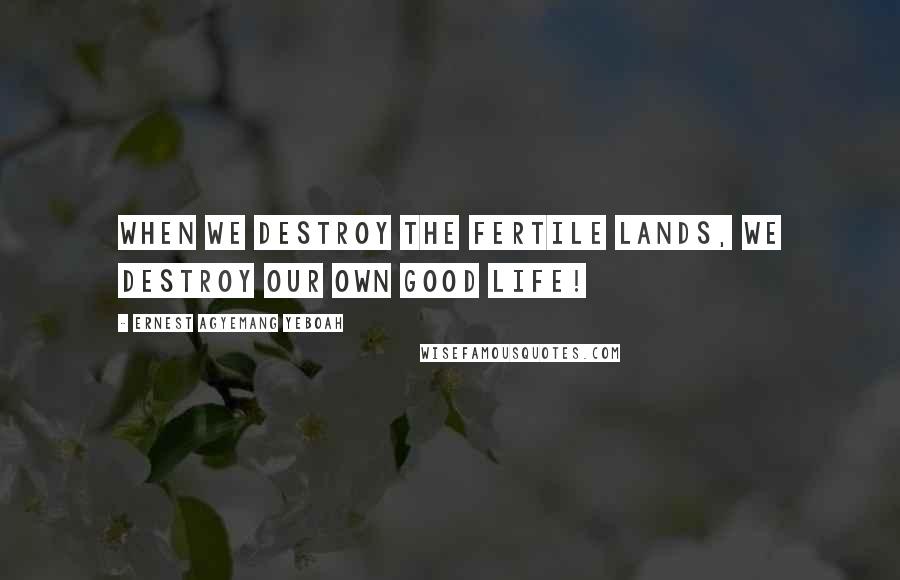 Ernest Agyemang Yeboah Quotes: When we destroy the fertile lands, we destroy our own good life!