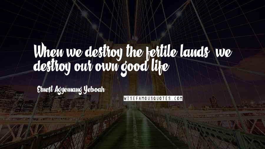 Ernest Agyemang Yeboah Quotes: When we destroy the fertile lands, we destroy our own good life!