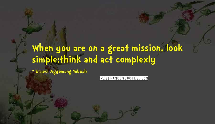 Ernest Agyemang Yeboah Quotes: When you are on a great mission, look simple;think and act complexly