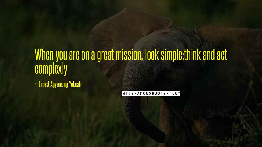 Ernest Agyemang Yeboah Quotes: When you are on a great mission, look simple;think and act complexly