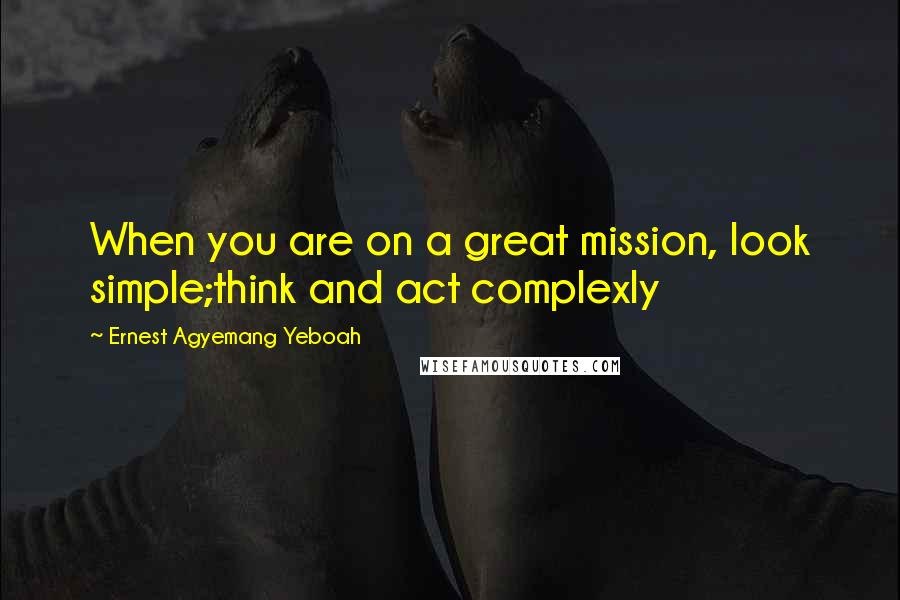 Ernest Agyemang Yeboah Quotes: When you are on a great mission, look simple;think and act complexly