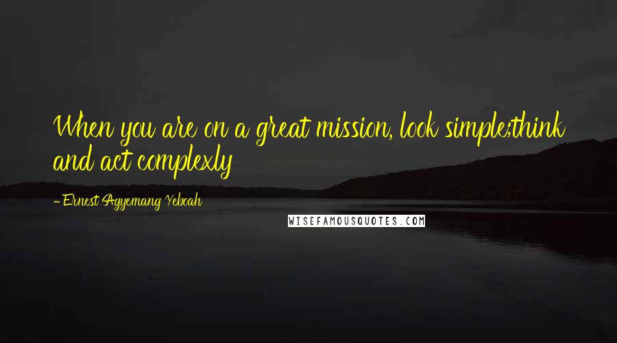 Ernest Agyemang Yeboah Quotes: When you are on a great mission, look simple;think and act complexly