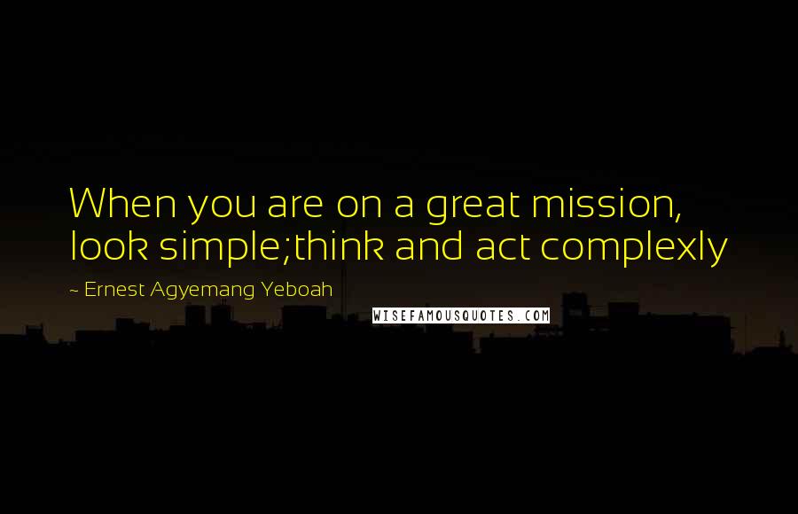 Ernest Agyemang Yeboah Quotes: When you are on a great mission, look simple;think and act complexly