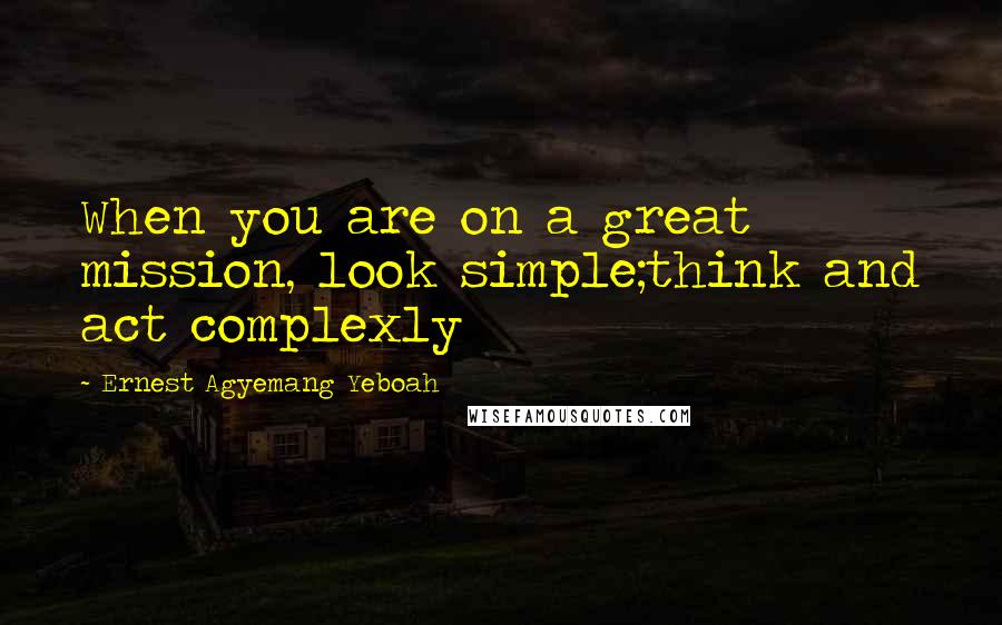 Ernest Agyemang Yeboah Quotes: When you are on a great mission, look simple;think and act complexly