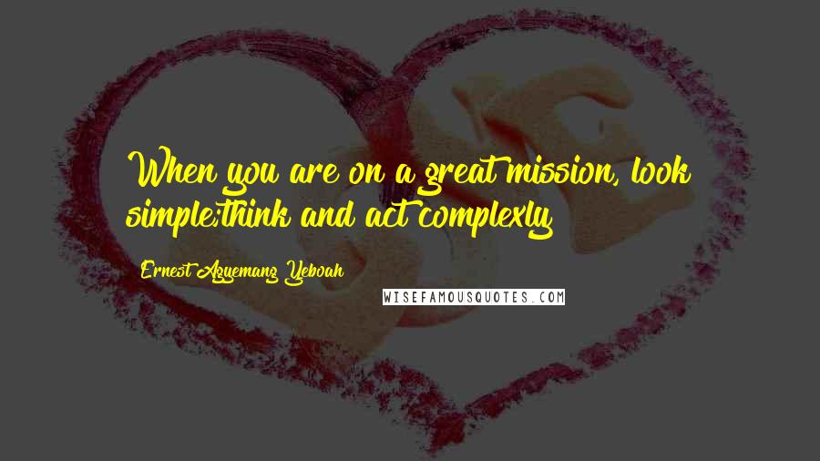 Ernest Agyemang Yeboah Quotes: When you are on a great mission, look simple;think and act complexly