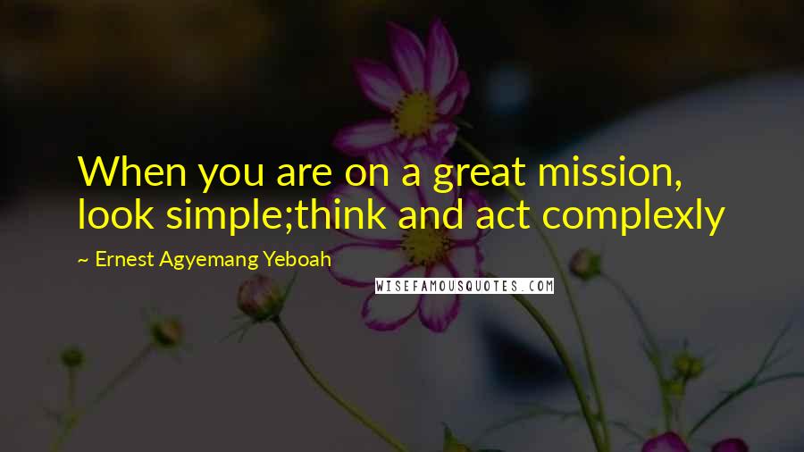 Ernest Agyemang Yeboah Quotes: When you are on a great mission, look simple;think and act complexly