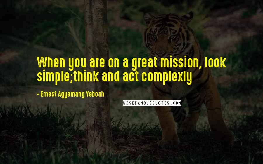 Ernest Agyemang Yeboah Quotes: When you are on a great mission, look simple;think and act complexly