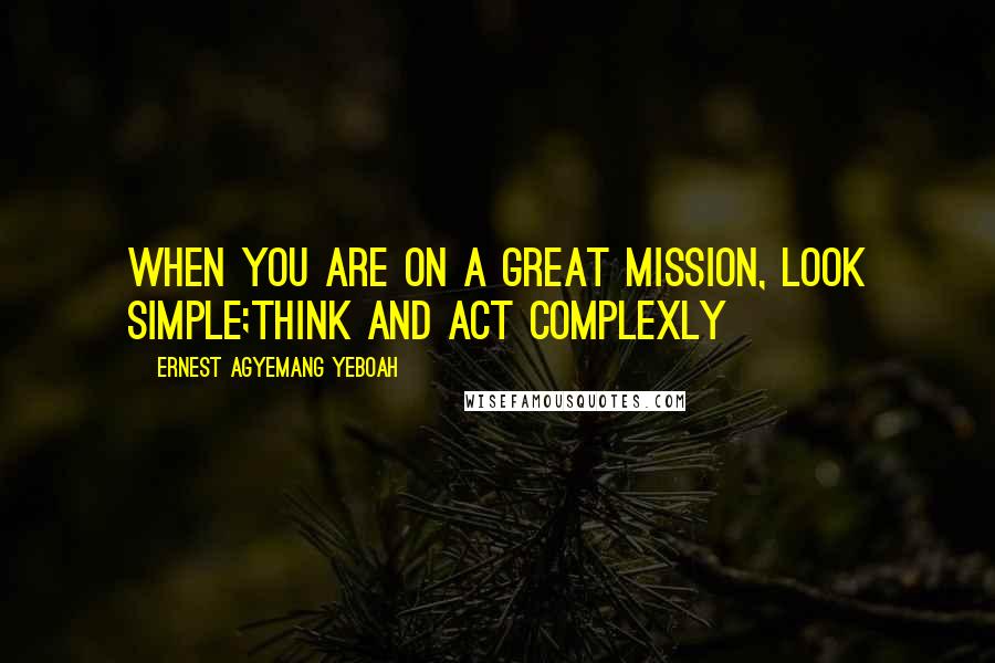 Ernest Agyemang Yeboah Quotes: When you are on a great mission, look simple;think and act complexly