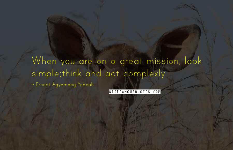 Ernest Agyemang Yeboah Quotes: When you are on a great mission, look simple;think and act complexly