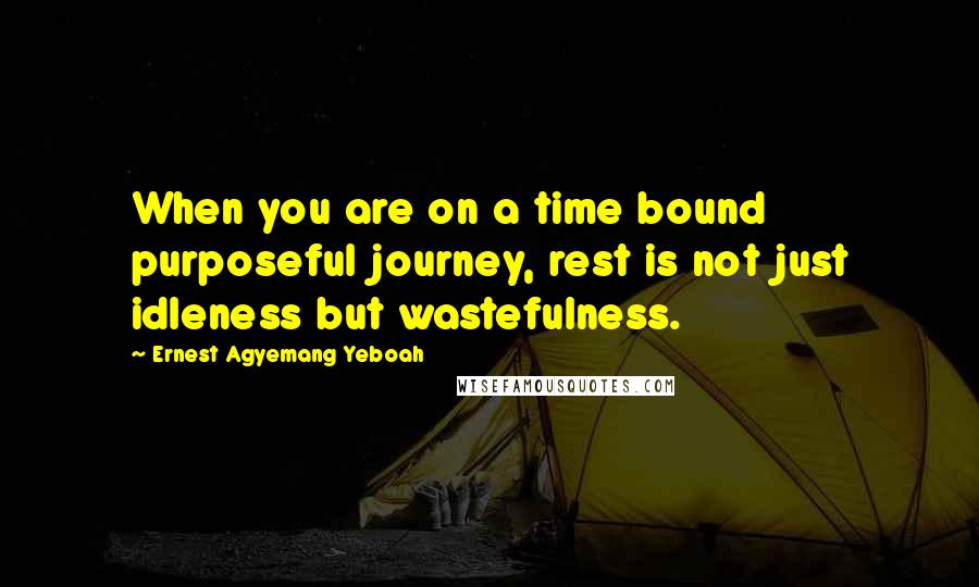 Ernest Agyemang Yeboah Quotes: When you are on a time bound purposeful journey, rest is not just idleness but wastefulness.