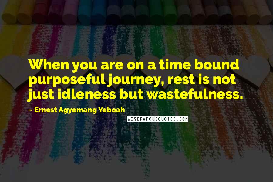 Ernest Agyemang Yeboah Quotes: When you are on a time bound purposeful journey, rest is not just idleness but wastefulness.