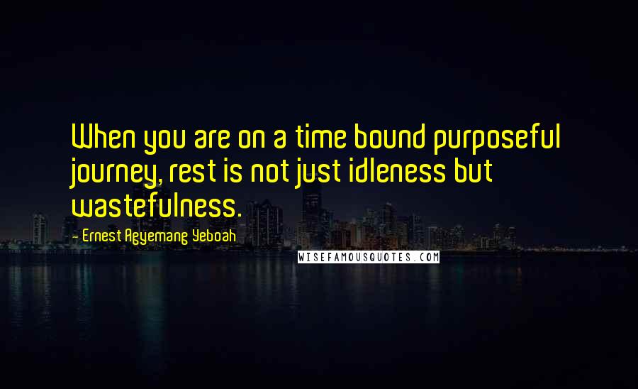 Ernest Agyemang Yeboah Quotes: When you are on a time bound purposeful journey, rest is not just idleness but wastefulness.