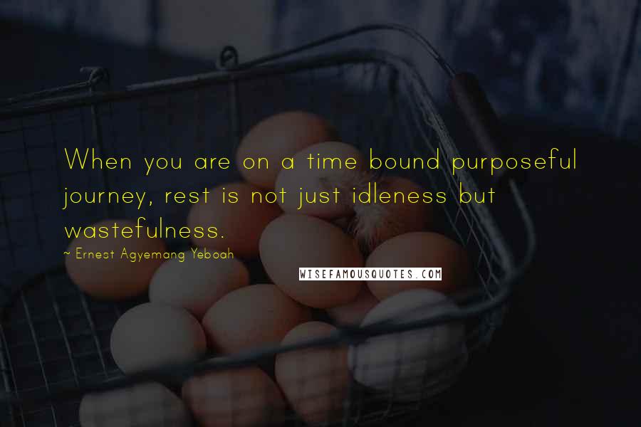 Ernest Agyemang Yeboah Quotes: When you are on a time bound purposeful journey, rest is not just idleness but wastefulness.