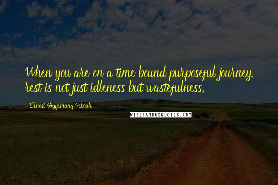 Ernest Agyemang Yeboah Quotes: When you are on a time bound purposeful journey, rest is not just idleness but wastefulness.