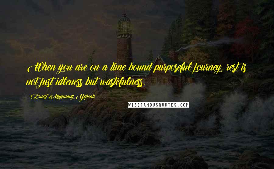 Ernest Agyemang Yeboah Quotes: When you are on a time bound purposeful journey, rest is not just idleness but wastefulness.