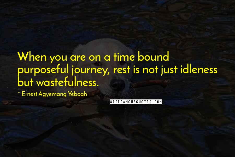 Ernest Agyemang Yeboah Quotes: When you are on a time bound purposeful journey, rest is not just idleness but wastefulness.