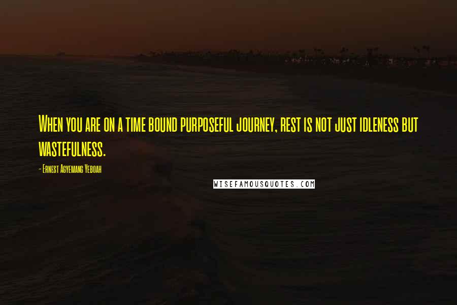 Ernest Agyemang Yeboah Quotes: When you are on a time bound purposeful journey, rest is not just idleness but wastefulness.