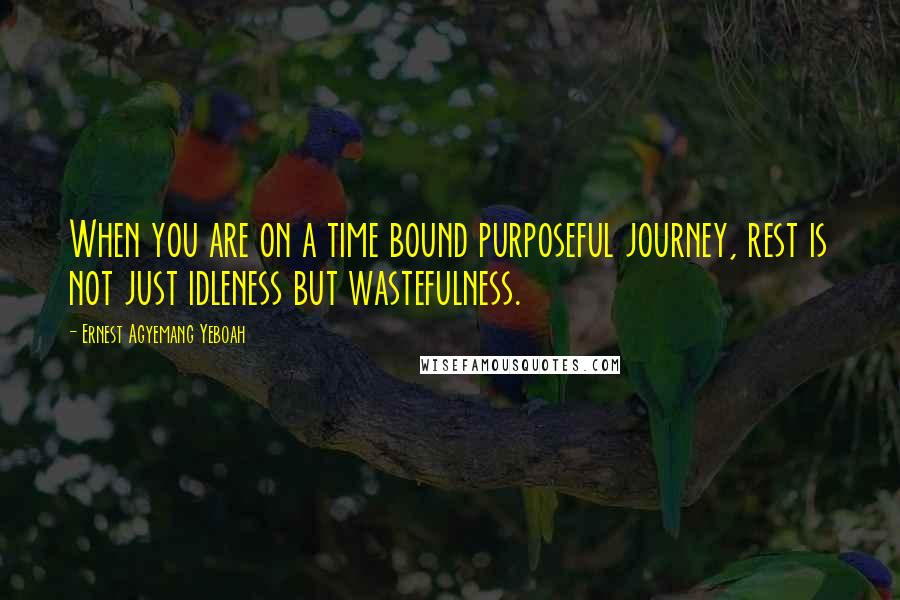 Ernest Agyemang Yeboah Quotes: When you are on a time bound purposeful journey, rest is not just idleness but wastefulness.