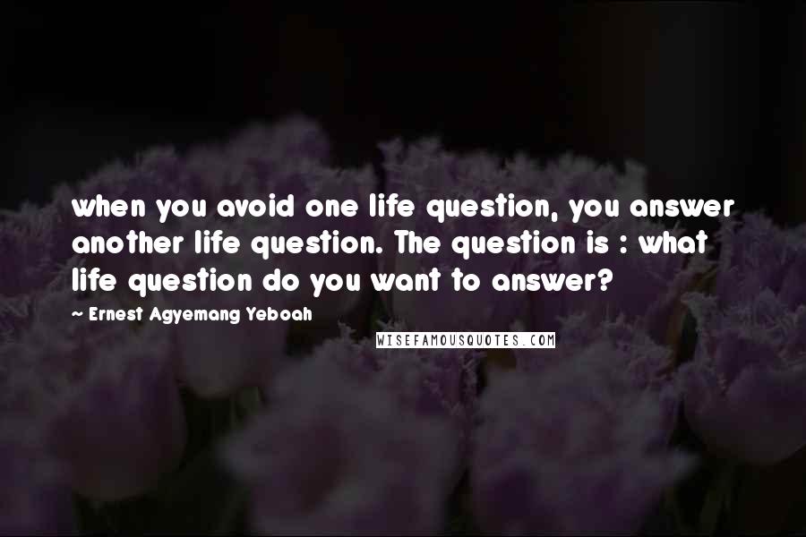 Ernest Agyemang Yeboah Quotes: when you avoid one life question, you answer another life question. The question is : what life question do you want to answer?