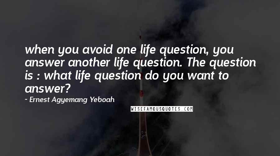 Ernest Agyemang Yeboah Quotes: when you avoid one life question, you answer another life question. The question is : what life question do you want to answer?