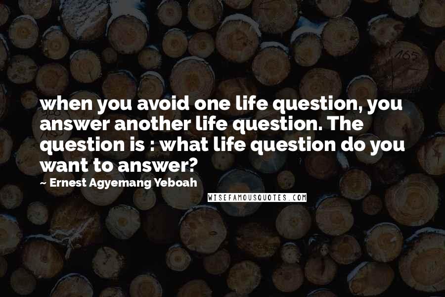 Ernest Agyemang Yeboah Quotes: when you avoid one life question, you answer another life question. The question is : what life question do you want to answer?