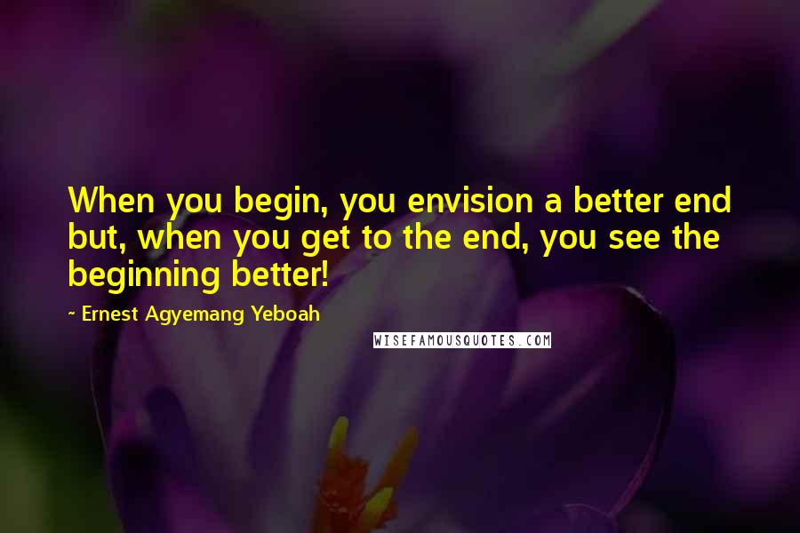 Ernest Agyemang Yeboah Quotes: When you begin, you envision a better end but, when you get to the end, you see the beginning better!