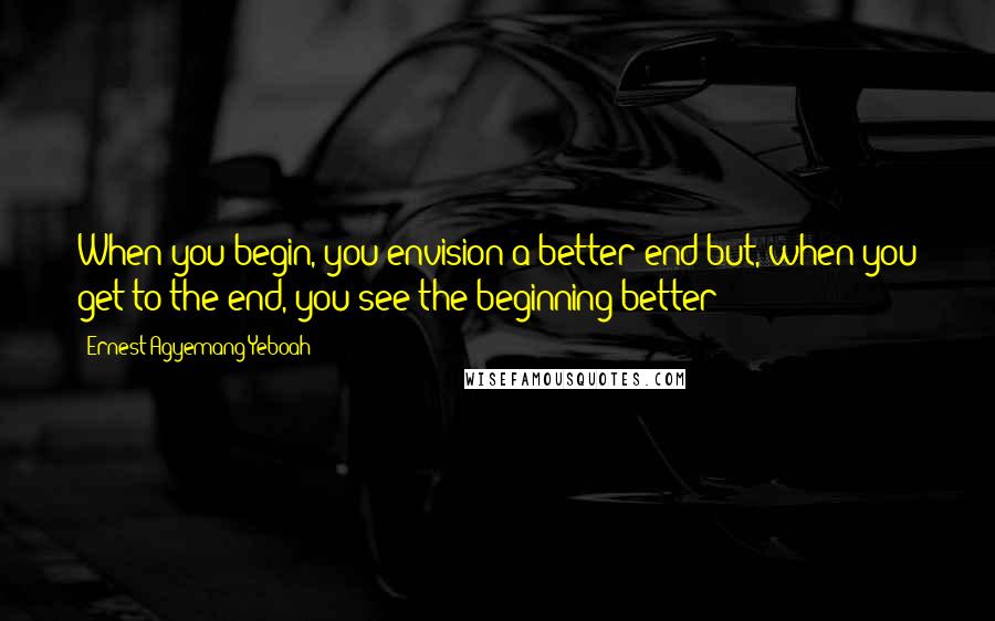 Ernest Agyemang Yeboah Quotes: When you begin, you envision a better end but, when you get to the end, you see the beginning better!