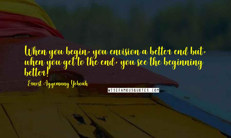 Ernest Agyemang Yeboah Quotes: When you begin, you envision a better end but, when you get to the end, you see the beginning better!