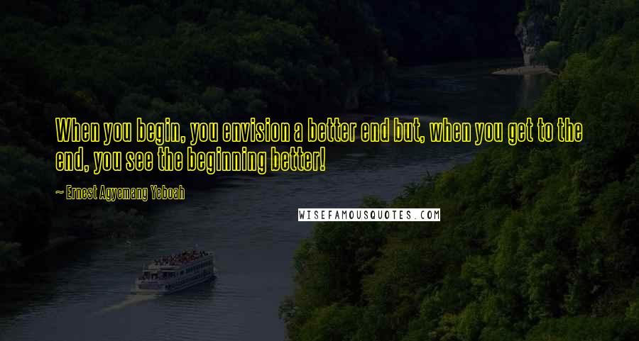 Ernest Agyemang Yeboah Quotes: When you begin, you envision a better end but, when you get to the end, you see the beginning better!