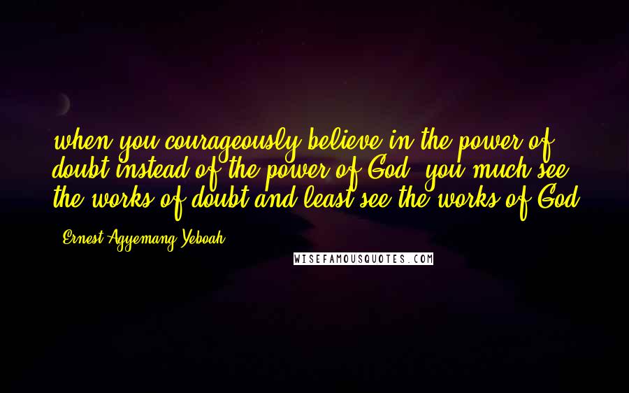 Ernest Agyemang Yeboah Quotes: when you courageously believe in the power of doubt instead of the power of God, you much see the works of doubt and least see the works of God