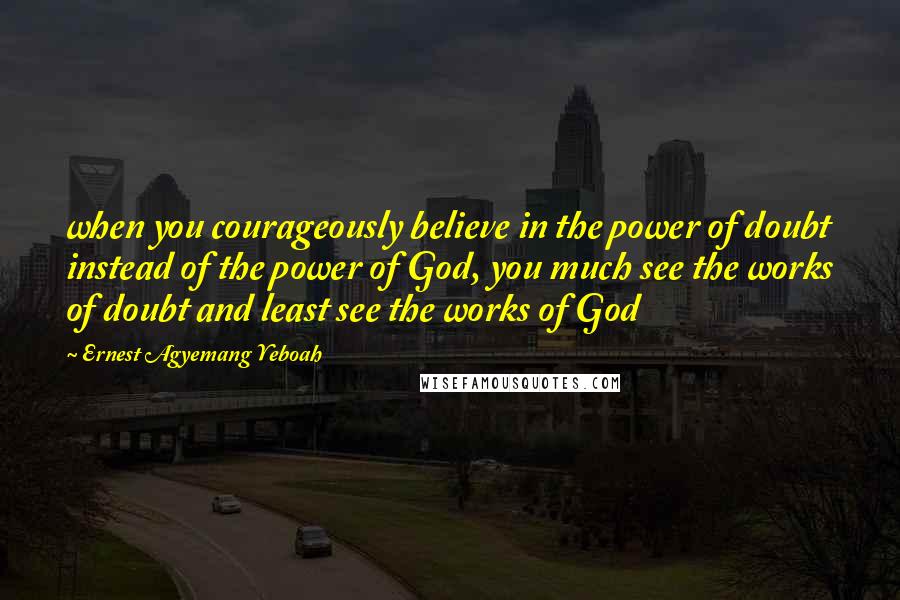 Ernest Agyemang Yeboah Quotes: when you courageously believe in the power of doubt instead of the power of God, you much see the works of doubt and least see the works of God