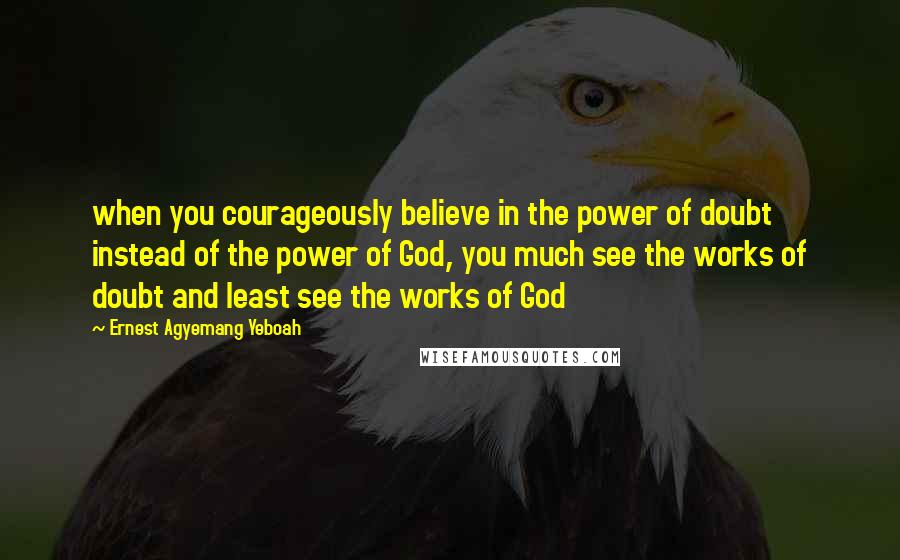 Ernest Agyemang Yeboah Quotes: when you courageously believe in the power of doubt instead of the power of God, you much see the works of doubt and least see the works of God