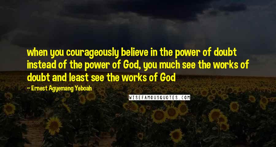 Ernest Agyemang Yeboah Quotes: when you courageously believe in the power of doubt instead of the power of God, you much see the works of doubt and least see the works of God