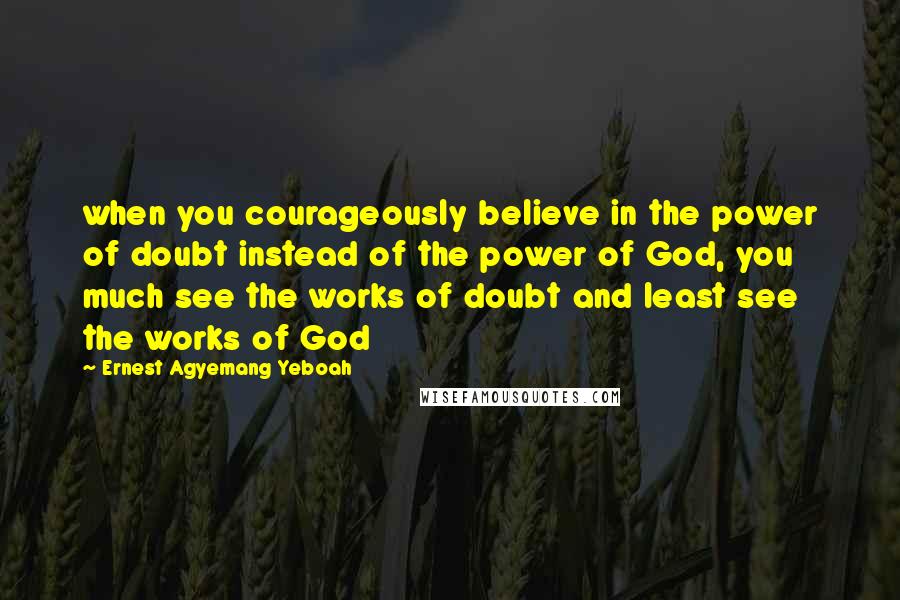 Ernest Agyemang Yeboah Quotes: when you courageously believe in the power of doubt instead of the power of God, you much see the works of doubt and least see the works of God