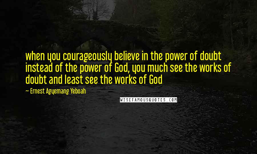 Ernest Agyemang Yeboah Quotes: when you courageously believe in the power of doubt instead of the power of God, you much see the works of doubt and least see the works of God