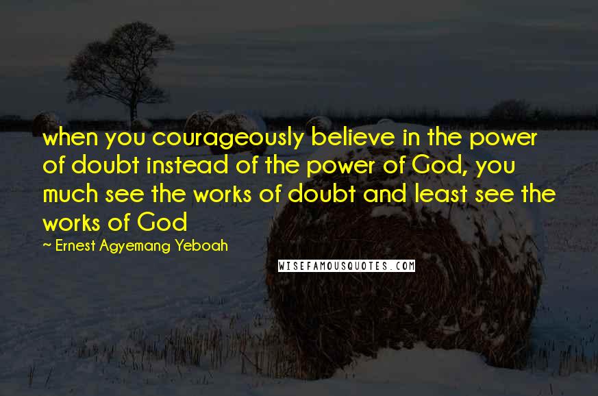 Ernest Agyemang Yeboah Quotes: when you courageously believe in the power of doubt instead of the power of God, you much see the works of doubt and least see the works of God