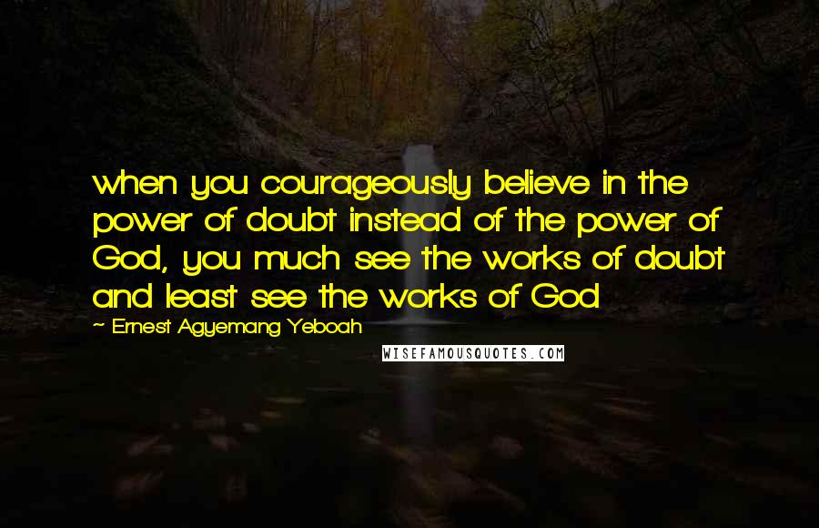 Ernest Agyemang Yeboah Quotes: when you courageously believe in the power of doubt instead of the power of God, you much see the works of doubt and least see the works of God