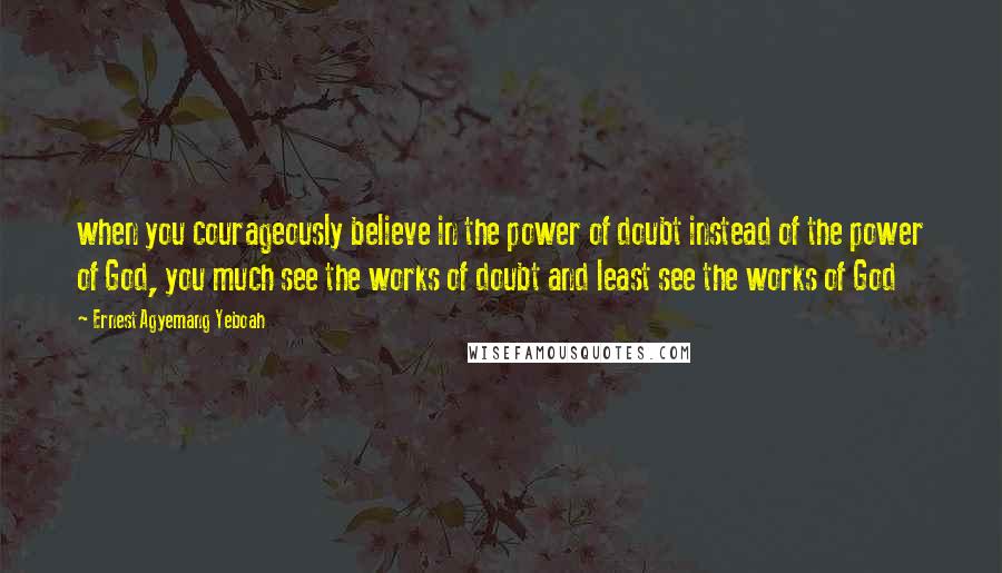 Ernest Agyemang Yeboah Quotes: when you courageously believe in the power of doubt instead of the power of God, you much see the works of doubt and least see the works of God