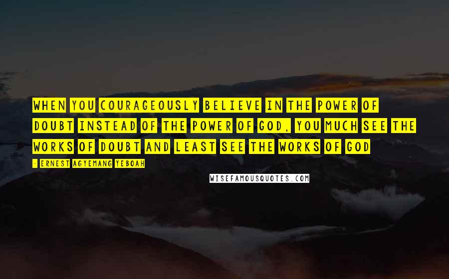 Ernest Agyemang Yeboah Quotes: when you courageously believe in the power of doubt instead of the power of God, you much see the works of doubt and least see the works of God