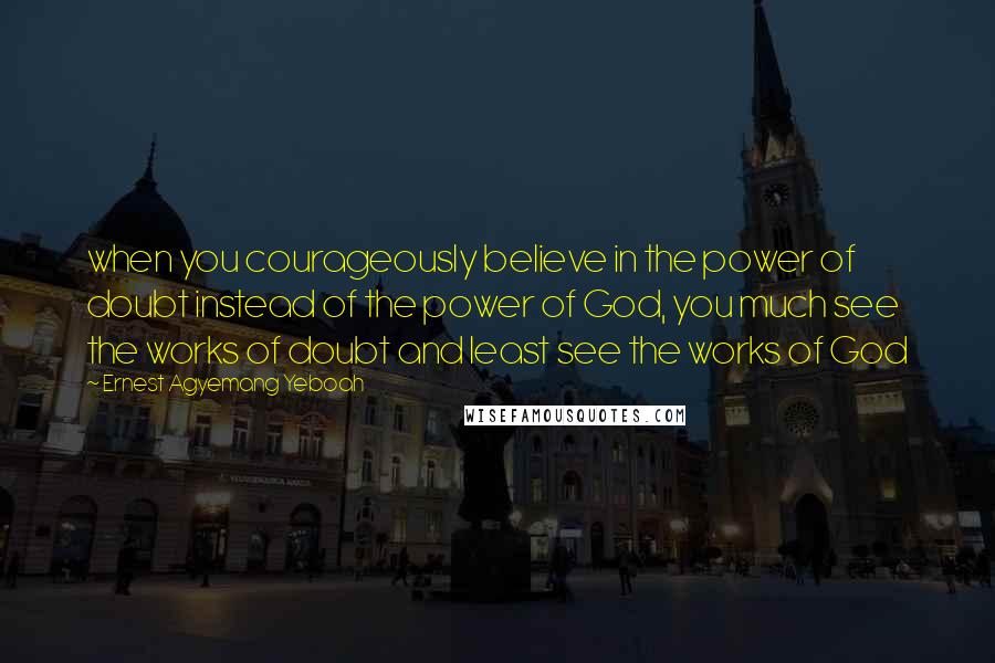 Ernest Agyemang Yeboah Quotes: when you courageously believe in the power of doubt instead of the power of God, you much see the works of doubt and least see the works of God