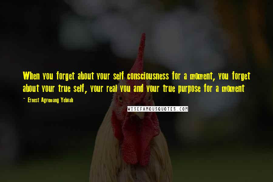 Ernest Agyemang Yeboah Quotes: When you forget about your self consciousness for a moment, you forget about your true self, your real you and your true purpose for a moment