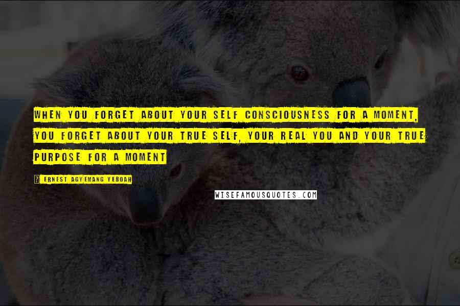 Ernest Agyemang Yeboah Quotes: When you forget about your self consciousness for a moment, you forget about your true self, your real you and your true purpose for a moment